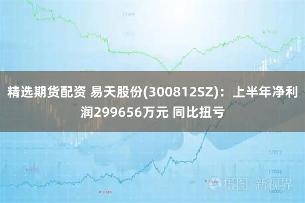 精选期货配资 易天股份(300812SZ)：上半年净利润299656万元 同比扭亏
