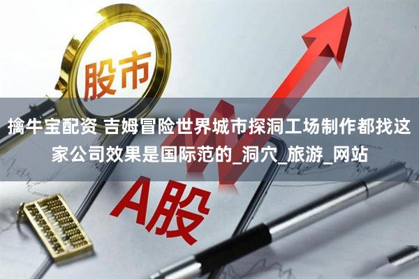 擒牛宝配资 吉姆冒险世界城市探洞工场制作都找这家公司效果是国际范的_洞穴_旅游_网站