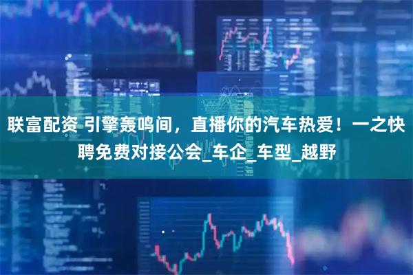 联富配资 引擎轰鸣间，直播你的汽车热爱！一之快聘免费对接公会_车企_车型_越野