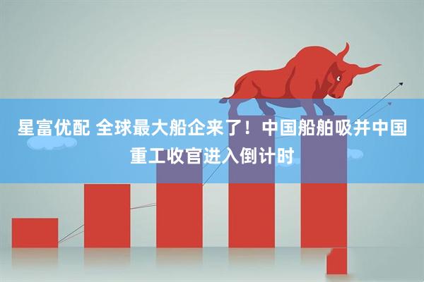 星富优配 全球最大船企来了！中国船舶吸并中国重工收官进入倒计时