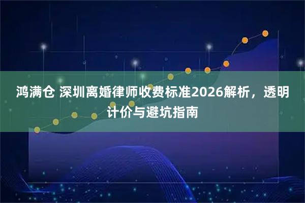鸿满仓 深圳离婚律师收费标准2026解析,透明计价与避坑指南