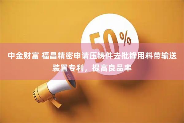 中金财富 福昌精密申请压铸件去批锋用料带输送装置专利,提高良品率