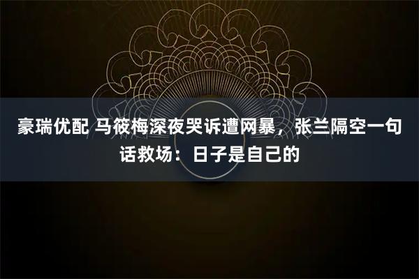 豪瑞优配 马筱梅深夜哭诉遭网暴，张兰隔空一句话救场：日子是自己的