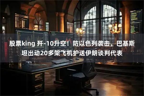 股票king 歼-10升空！防以色列袭击，巴基斯坦出动20多架飞机护送伊朗谈判代表