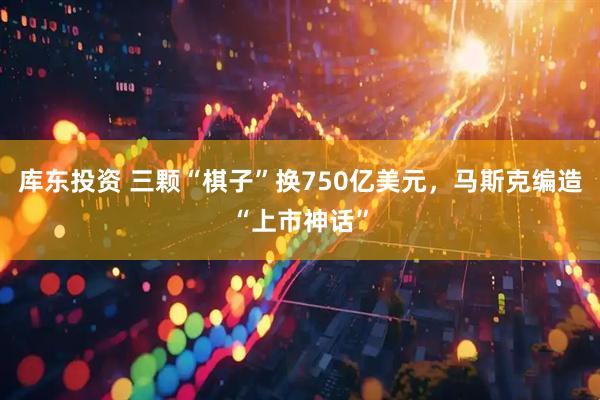 库东投资 三颗“棋子”换750亿美元，马斯克编造“上市神话”