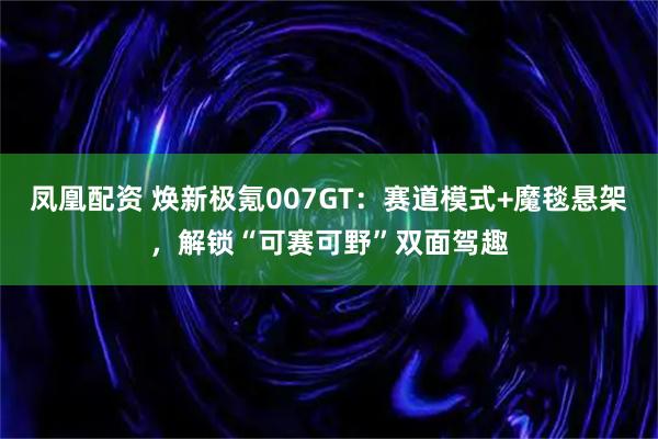 凤凰配资 焕新极氪007GT：赛道模式+魔毯悬架，解锁“可赛可野”双面驾趣