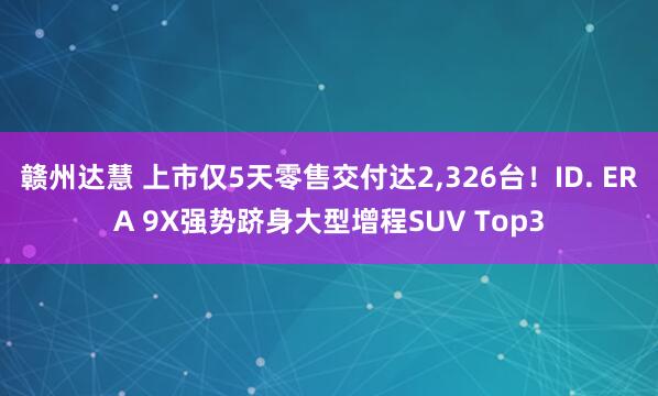 赣州达慧 上市仅5天零售交付达2,326台！ID. ERA 9X强势跻身大型增程SUV Top3