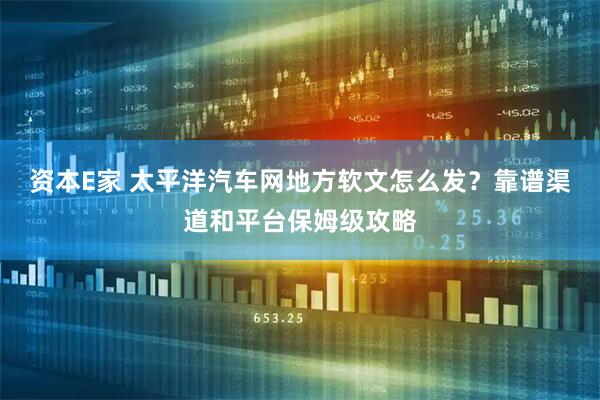 资本E家 太平洋汽车网地方软文怎么发？靠谱渠道和平台保姆级攻略