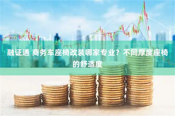 融证通 商务车座椅改装哪家专业？不同厚度座椅的舒适度