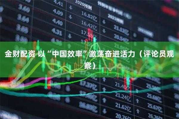 金财配资 以“中国效率”激荡奋进活力(评论员观察)