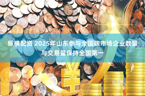 纵横配资 2025年山东参与全国碳市场企业数量与交易量保持全国第一