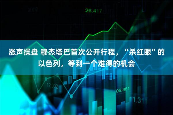 涨声操盘 穆杰塔巴首次公开行程,“杀红眼”的以色列,等到一个难得的机会