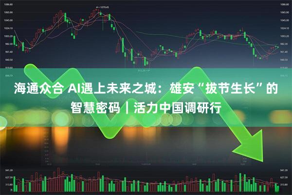 海通众合 AI遇上未来之城：雄安“拔节生长”的智慧密码｜活力中国调研行