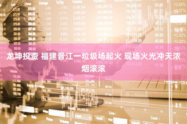 龙坤投资 福建晋江一垃圾场起火 现场火光冲天浓烟滚滚