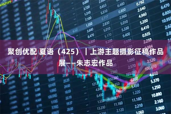 聚创优配 夏语（425）｜上游主题摄影征稿作品展——朱志宏作品
