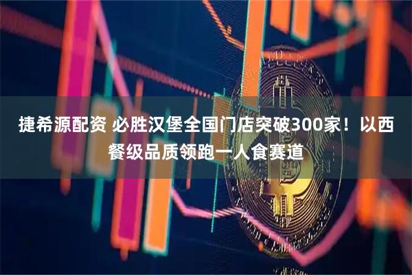 捷希源配资 必胜汉堡全国门店突破300家！以西餐级品质领跑一人食赛道