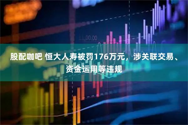 股配咖吧 恒大人寿被罚176万元，涉关联交易、资金运用等违规